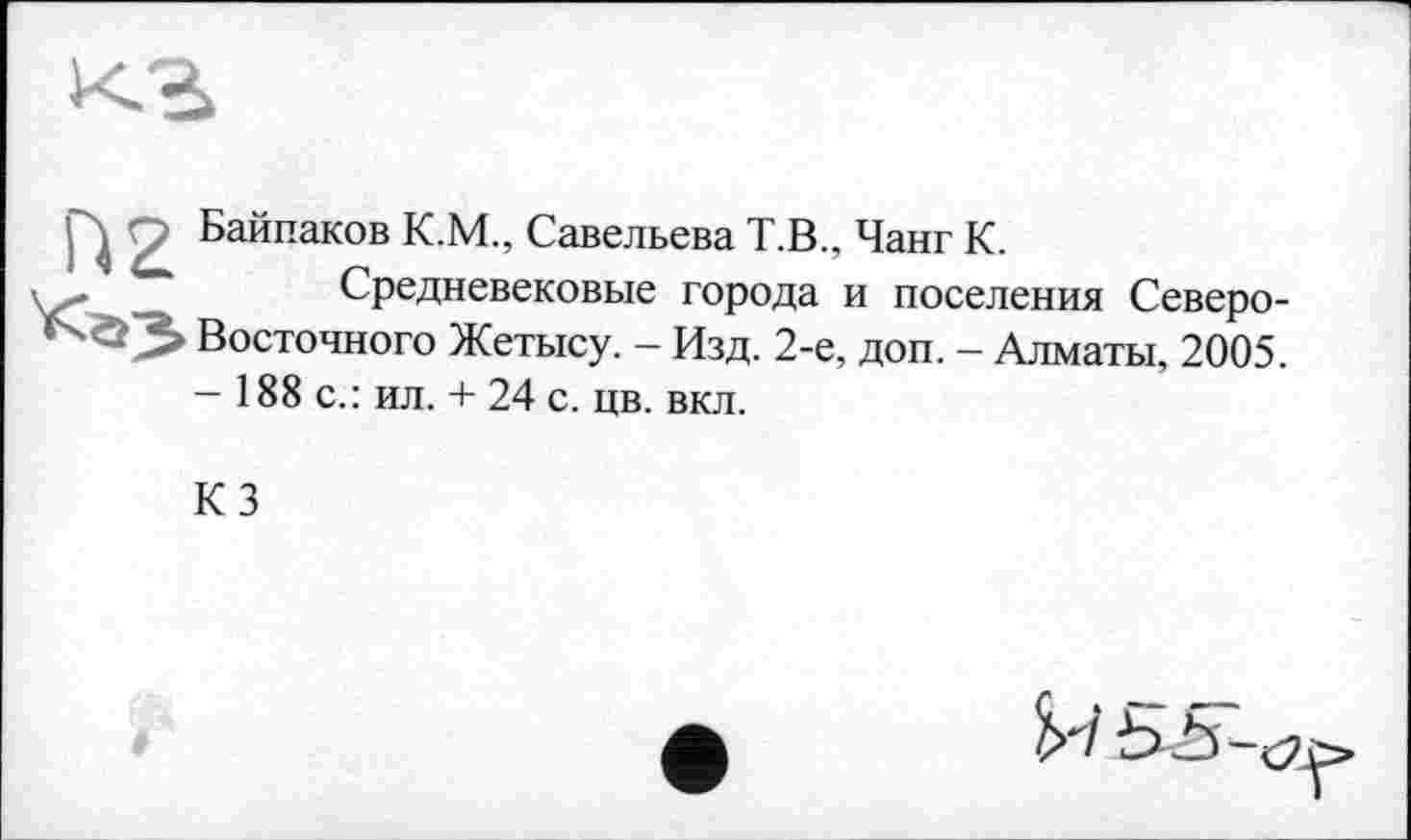 ﻿
р Байпаков К.М., Савельева Т.В., Чанг К.
Средневековые города и поселения Северо-■^3 Восточного Жетысу. - Изд. 2-е, доп. - Алматы, 2005.
— 188 с.: ил. + 24 с. цв. вкл.
КЗ